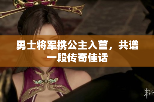 勇士将军携公主入营，共谱一段传奇佳话