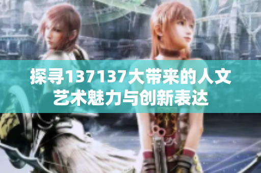 探寻137137大带来的人文艺术魅力与创新表达