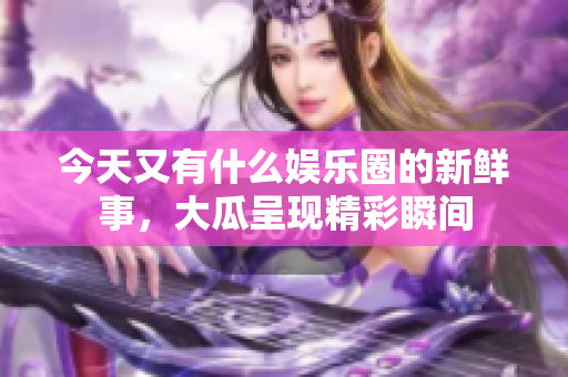今天又有什么娱乐圈的新鲜事，大瓜呈现精彩瞬间
