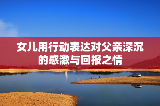 女儿用行动表达对父亲深沉的感激与回报之情