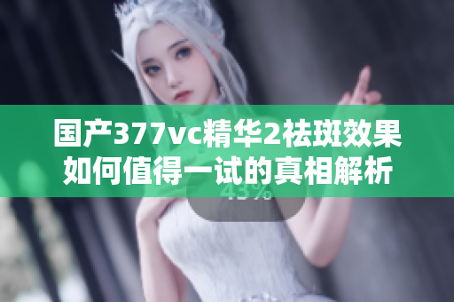 国产377vc精华2祛斑效果如何值得一试的真相解析