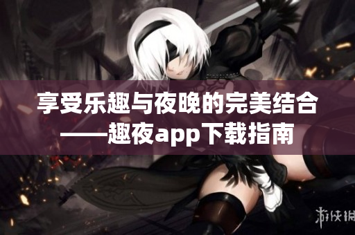 享受乐趣与夜晚的完美结合——趣夜app下载指南