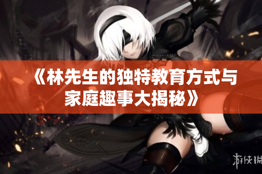 《林先生的独特教育方式与家庭趣事大揭秘》