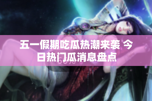 五一假期吃瓜热潮来袭 今日热门瓜消息盘点