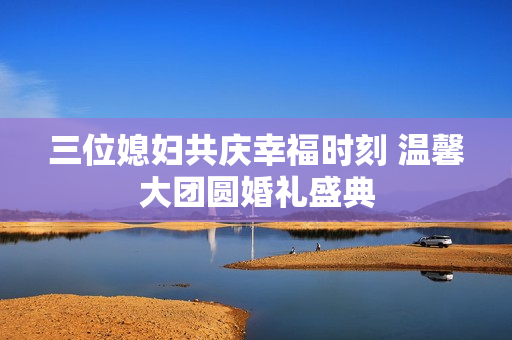 三位媳妇共庆幸福时刻 温馨大团圆婚礼盛典