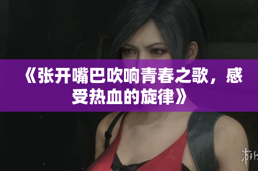 《张开嘴巴吹响青春之歌，感受热血的旋律》