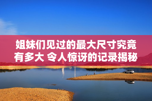 姐妹们见过的最大尺寸究竟有多大 令人惊讶的记录揭秘