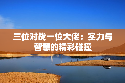 三位对战一位大佬：实力与智慧的精彩碰撞