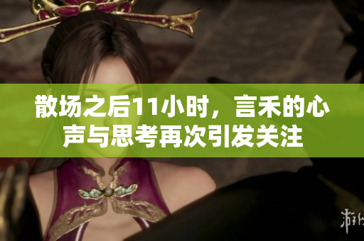 散场之后11小时，言禾的心声与思考再次引发关注
