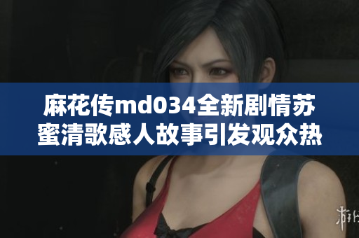 麻花传md034全新剧情苏蜜清歌感人故事引发观众热议