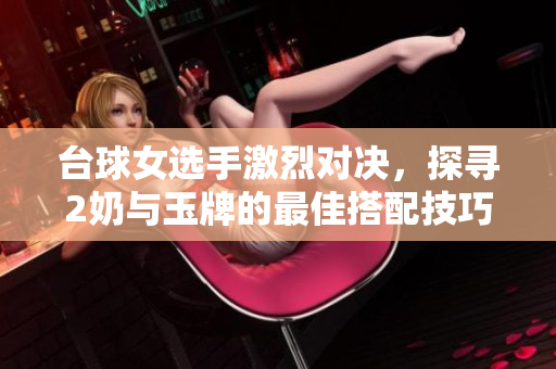 台球女选手激烈对决，探寻2奶与玉牌的最佳搭配技巧