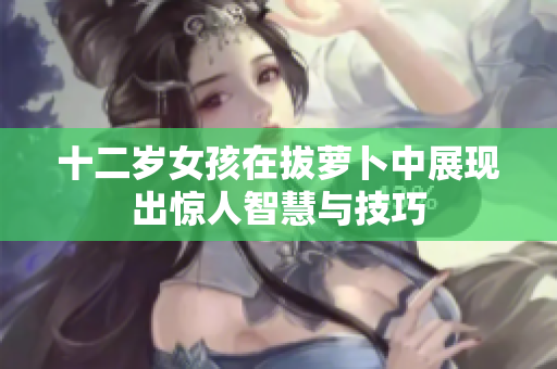 十二岁女孩在拔萝卜中展现出惊人智慧与技巧