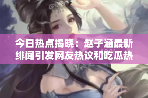今日热点揭晓：赵子涵最新绯闻引发网友热议和吃瓜热潮