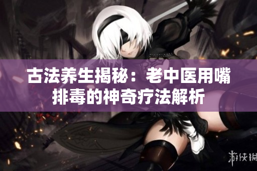 古法养生揭秘：老中医用嘴排毒的神奇疗法解析