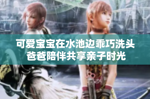 可爱宝宝在水池边乖巧洗头 爸爸陪伴共享亲子时光