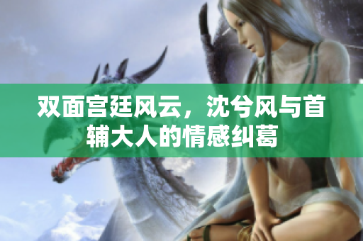 双面宫廷风云，沈兮风与首辅大人的情感纠葛