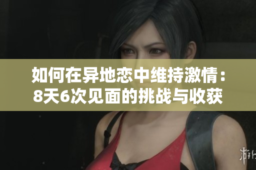 如何在异地恋中维持激情：8天6次见面的挑战与收获