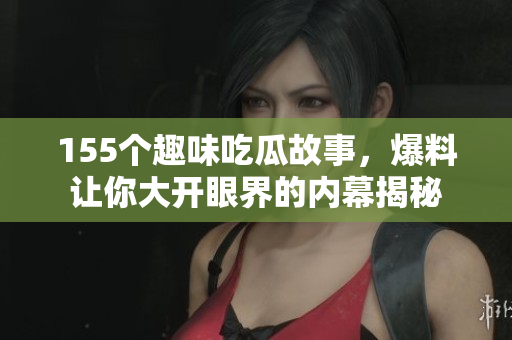 155个趣味吃瓜故事，爆料让你大开眼界的内幕揭秘