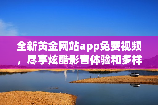 全新黄金网站app免费视频，尽享炫酷影音体验和多样化内容