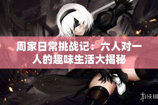 周家日常挑战记：六人对一人的趣味生活大揭秘