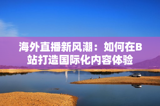 海外直播新风潮：如何在B站打造国际化内容体验