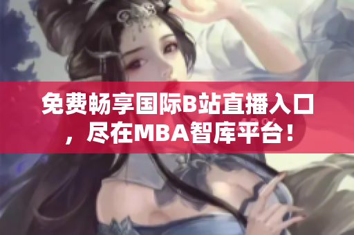 免费畅享国际B站直播入口，尽在MBA智库平台！