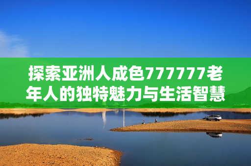 探索亚洲人成色777777老年人的独特魅力与生活智慧