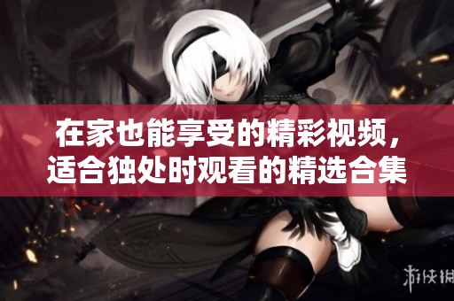 在家也能享受的精彩视频，适合独处时观看的精选合集