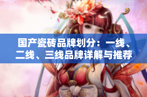 国产瓷砖品牌划分：一线、二线、三线品牌详解与推荐