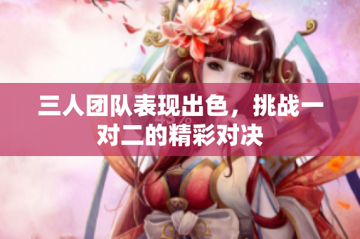 三人团队表现出色，挑战一对二的精彩对决