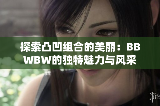 探索凸凹组合的美丽：BBWBW的独特魅力与风采