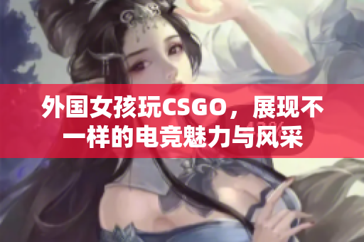 外国女孩玩CSGO，展现不一样的电竞魅力与风采