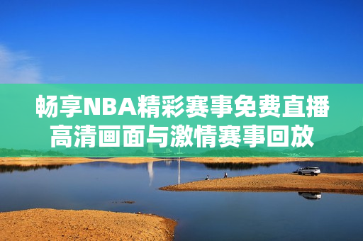 畅享NBA精彩赛事免费直播高清画面与激情赛事回放