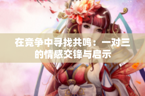 在竞争中寻找共鸣：一对三的情感交锋与启示