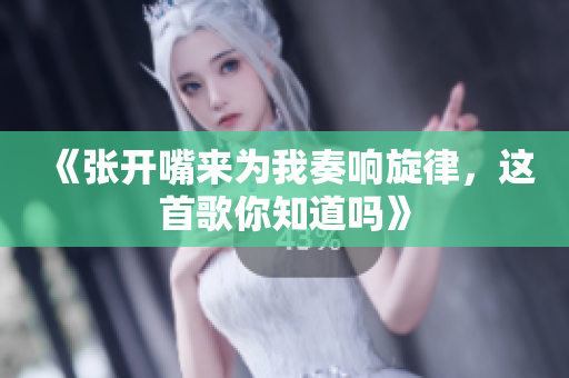 《张开嘴来为我奏响旋律，这首歌你知道吗》