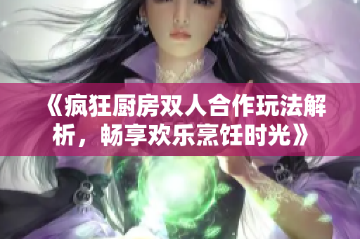 《疯狂厨房双人合作玩法解析，畅享欢乐烹饪时光》