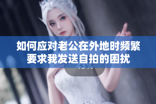 如何应对老公在外地时频繁要求我发送自拍的困扰