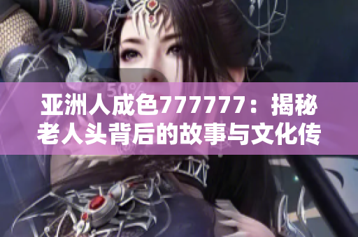 亚洲人成色777777：揭秘老人头背后的故事与文化传承