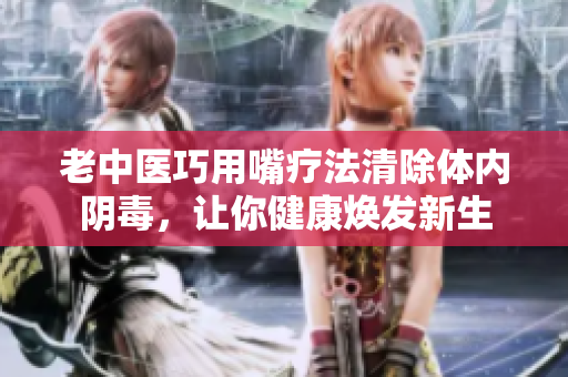 老中医巧用嘴疗法清除体内阴毒，让你健康焕发新生