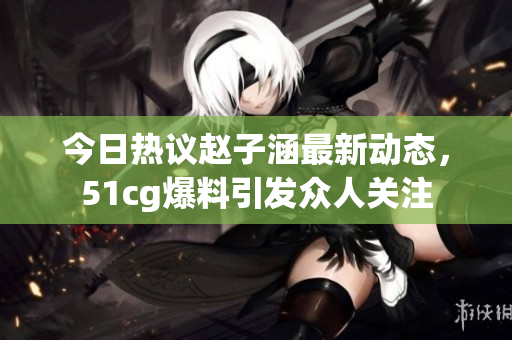 今日热议赵子涵最新动态，51cg爆料引发众人关注