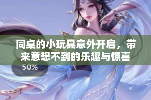 同桌的小玩具意外开启，带来意想不到的乐趣与惊喜