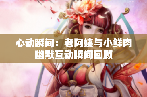 心动瞬间：老阿姨与小鲜肉幽默互动瞬间回顾
