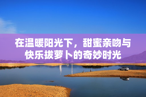 在温暖阳光下，甜蜜亲吻与快乐拔萝卜的奇妙时光