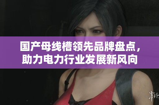 国产母线槽领先品牌盘点，助力电力行业发展新风向