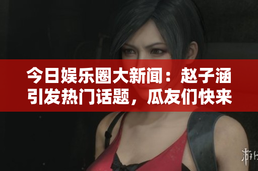 今日娱乐圈大新闻：赵子涵引发热门话题，瓜友们快来围观！