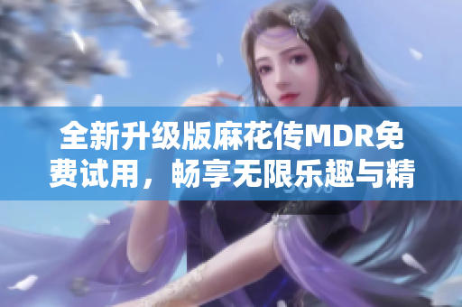 全新升级版麻花传MDR免费试用，畅享无限乐趣与精彩内容