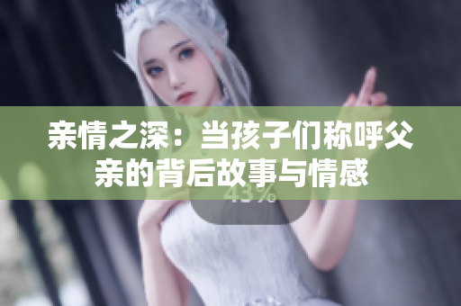 亲情之深：当孩子们称呼父亲的背后故事与情感