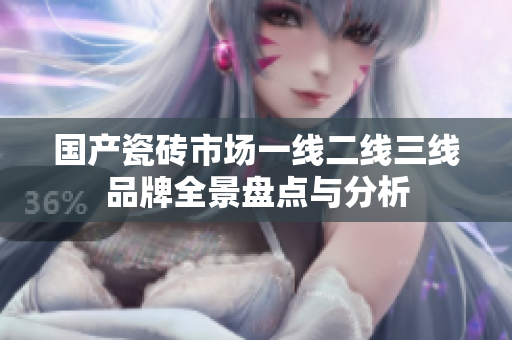 国产瓷砖市场一线二线三线品牌全景盘点与分析