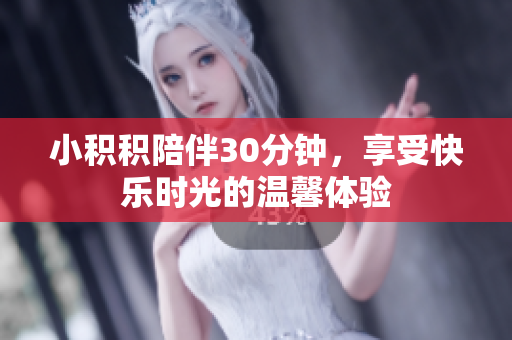 小积积陪伴30分钟，享受快乐时光的温馨体验