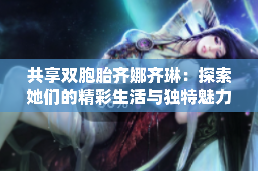 共享双胞胎齐娜齐琳：探索她们的精彩生活与独特魅力